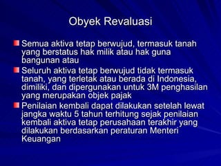 Obyek Revaluasi Semua aktiva tetap berwujud, termasuk tanah yang berstatus hak milik atau hak guna bangunan atau Seluruh aktiva tetap berwujud tidak termasuk tanah, yang terletak atau berada di Indonesia, dimiliki, dan dipergunakan untuk 3M penghasilan yang merupakan objek pajak Penilaian kembali dapat dilakukan setelah lewat jangka waktu 5 tahun terhitung sejak penilaian kembali aktiva tetap perusahaan terakhir yang dilakukan berdasarkan peraturan Menteri Keuangan 