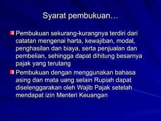 Syarat pembukuan… Pembukuan sekurang-kurangnya terdiri dari catatan mengenai harta, kewajiban, modal, penghasilan dan biaya, serta penjualan dan pembelian, sehingga dapat dihitung besarnya pajak yang terutang  Pembukuan dengan menggunakan bahasa asing dan mata uang selain Rupiah dapat diselenggarakan oleh Wajib Pajak setelah mendapat izin Menteri Keuangan  