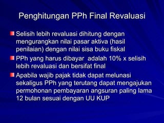 Penghitungan PPh Final Revaluasi Selisih lebih revaluasi dihitung dengan mengurangkan nilai pasar aktiva (hasil penilaian) dengan nilai sisa buku fiskal PPh yang harus dibayar  adalah 10% x selisih lebih revaluasi dan bersifat final Apabila wajib pajak tidak dapat melunasi sekaligus PPh yang terutang dapat mengajukan permohonan pembayaran angsuran paling lama 12 bulan sesuai dengan UU KUP 