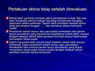 Perlakuan aktiva tetap setelah direvaluasi Selisih lebih penilaian kembali aktiva perusahaan di atas nilai sisa buku komersial semula setelah dikurang kompensasi kerugian, dibukukan dalam perkiraan “Selisih lebih penilaian kembali aktiva tetap perushaaan tanggal …..” dan termasuk dalam kelompok modal. Pemberian saham bonus atau pencatatan tambahan nilai saham tanpa penyetoran yang berasal dari kapitalisasi selisih lebih, sampai dengan sebesar selisih lebih penilaian kembali secara fiskal bukan merupakan obyek pajak. Dalam hal selisih lebih secara fiskal melebihi selisih lebih secara komersial, maka pemberian saham bonus atau pencatatan tamabahan nilai nominal saham tanpa penyetoran yang bukan merupakan obyek pajak hanya sampai dengan sebesar selisih penilaian kembali secara komersial 