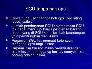 SGU tanpa hak opsi Sewa guna usaha tanpa hak opsi (operating lease) yaitu : Jumlah pembayaran SGU selama masa SGU tdk dapat menutupi harga perolehan barang modal yang di SGU kan ditambah keuntungan yg diperhitungkan oleh lessor Perjanjian SGU tdk memuat ketentuan mengenai opsi bagi lessee Kepemilikan barang masih berada ditangan pihak lessor sehingga yg berhak menyusutkan barang adalah lessor. 