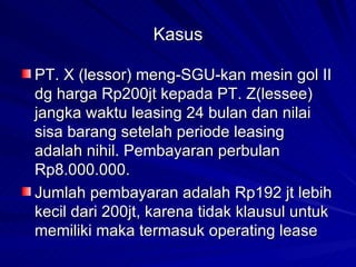 Kasus PT. X (lessor) meng-SGU-kan mesin gol II dg harga Rp200jt kepada PT. Z(lessee) jangka waktu leasing 24 bulan dan nilai sisa barang setelah periode leasing adalah nihil. Pembayaran perbulan Rp8.000.000. Jumlah pembayaran adalah Rp192 jt lebih kecil dari 200jt, karena tidak klausul untuk memiliki maka termasuk operating lease 