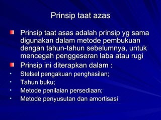 Prinsip taat azas Prinsip taat asas adalah prinsip yg sama digunakan dalam metode pembukuan dengan tahun-tahun sebelumnya, untuk mencegah penggeseran laba atau rugi  Prinsip ini diterapkan dalam : Stelsel pengakuan penghasilan; Tahun buku; Metode penilaian persediaan; Metode penyusutan dan amortisasi 