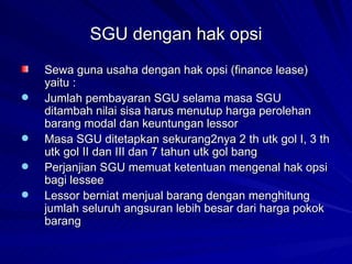 SGU dengan hak opsi Sewa guna usaha dengan hak opsi (finance lease) yaitu : Jumlah pembayaran SGU selama masa SGU ditambah nilai sisa harus menutup harga perolehan barang modal dan keuntungan lessor Masa SGU ditetapkan sekurang2nya 2 th utk gol I, 3 th utk gol II dan III dan 7 tahun utk gol bang Perjanjian SGU memuat ketentuan mengenal hak opsi bagi lessee Lessor berniat menjual barang dengan menghitung jumlah seluruh angsuran lebih besar dari harga pokok barang 