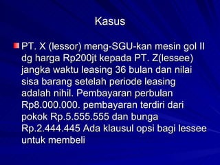 Kasus PT. X (lessor) meng-SGU-kan mesin gol II dg harga Rp200jt kepada PT. Z(lessee) jangka waktu leasing 36 bulan dan nilai sisa barang setelah periode leasing adalah nihil. Pembayaran perbulan Rp8.000.000. pembayaran terdiri dari pokok Rp.5.555.555 dan bunga Rp.2.444.445 Ada klausul opsi bagi lessee untuk membeli 
