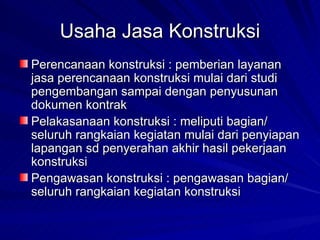 Usaha Jasa Konstruksi Perencanaan konstruksi : pemberian layanan jasa perencanaan konstruksi mulai dari studi pengembangan sampai dengan penyusunan dokumen kontrak Pelakasanaan konstruksi : meliputi bagian/ seluruh rangkaian kegiatan mulai dari penyiapan lapangan sd penyerahan akhir hasil pekerjaan konstruksi Pengawasan konstruksi : pengawasan bagian/ seluruh rangkaian kegiatan konstruksi 