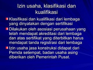 Izin usaha, klasifikasi dan kualifikasi Klasifikasi dan kualifikasi dari lembaga yang dinyatakan dengan sertifikasi Dilakukan oleh asosiasi perusahaan yang telah mendapat akreditasi dari lembaga dan atas sertifikat yang diterbitkan harus mendapat tanda registrasi dari lembaga Izin usaha jasa konstruksi didapat dari Pemda setempat, badan usaha asing diberikan oleh Pemerintah Pusat. 