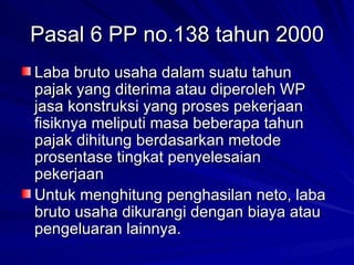 Pasal 6 PP no.138 tahun 2000 Laba bruto usaha dalam suatu tahun pajak yang diterima atau diperoleh WP jasa konstruksi yang proses pekerjaan fisiknya meliputi masa beberapa tahun pajak dihitung berdasarkan metode prosentase tingkat penyelesaian pekerjaan Untuk menghitung penghasilan neto, laba bruto usaha dikurangi dengan biaya atau pengeluaran lainnya. 