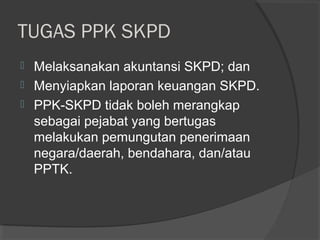 TUGAS PPK SKPD
 Melaksanakan akuntansi SKPD; dan
 Menyiapkan laporan keuangan SKPD.
 PPK-SKPD tidak boleh merangkap
sebagai pejabat yang bertugas
melakukan pemungutan penerimaan
negara/daerah, bendahara, dan/atau
PPTK.
 