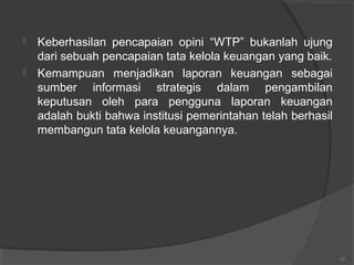17
 Keberhasilan pencapaian opini “WTP” bukanlah ujung
dari sebuah pencapaian tata kelola keuangan yang baik.
 Kemampuan menjadikan laporan keuangan sebagai
sumber informasi strategis dalam pengambilan
keputusan oleh para pengguna laporan keuangan
adalah bukti bahwa institusi pemerintahan telah berhasil
membangun tata kelola keuangannya.
 