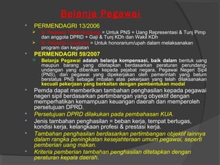 Belanja Pegawai
 PERMENDAGRI 13/2006
 B. Pegawai Tidak langsung = Untuk PNS + Uang Representasi & Tunj Pimp
dan anggota DPRD + Gaji & Tunj KDh dan Wakil KDh
 B. Pegawai Langsung = Untuk honorarium/upah dalam melaksanakan
program dan kegiatan
 PERMENDAGRI 59/2007
 Belanja Pegawai adalah belanja kompensasi, baik dalam bentuk uang
maupun barang yang ditetapkan berdasarkan peraturan perundang-
undangan yang diberikan kepada pejabat negara, Pegawai Negeri Sipil
(PNS), dan pegawai yang dipekerjakan oleh pemerintah yang belum
berstatus PNS sebagai imbalan atas pekerjaan yang telah dilaksanakan
kecuali pekerjaan yang berkaitan dengan pembentukan modal
 Pemda dapat memberikan tambahan penghasilan kepada pegawai
negeri sipil berdasarkan pertimbangan yang obyektif dengan
memperhatikan kemampuan keuangan daerah dan memperoleh
persetujuan DPRD.
 Persetujuan DPRD dilakukan pada pembahasan KUA.
 Jenis tambahan penghasilan = beban kerja, tempat bertugas,
kondisi kerja, kelangkaan profesi & prestasi kerja.
 Tambahan penghasilan berdasarkan pertimbangan objektif lainnya
dalam rangka peningkatan kesejahteraan umum pegawai, seperti
pemberian uang makan.
 Kriteria pemberian tambahan penghasilan ditetapkan dengan
peraturan kepala daerah.
 