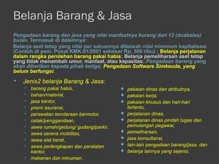 Belanja Barang & Jasa
Pengadaan barang dan jasa yang nilai manfaatnya kurang dari 12 (duabelas)
bulan. Termasuk di dalamnya:
Belanja aset tetap yang nilai per satuannya dibawah nilai minimum kapitalisasi
(Contoh di pem. Pusat KMK.01/2001 sebesar Rp. 300 ribu) ; Belanja perjalanan
dalam rangka perolehan barang pakai habis; Belanja pemeliharaan aset tetap
yang tidak menambah umur, manfaat, atau kapasitas; Pengadaan barang yang
akan diberikan kepada pihak ketiga; Pengadaan Software Simkeuda, yang
belum berfungsi.
 Jenis2 belanja Barang & Jasa:
 barang pakai habis,
 bahan/material,
 jasa kantor,
 premi asuransi,
 perawatan kendaraan bermotor,
 cetak/penggandaan,
 sewa rumah/gedung/ gudang/parkir,
 sewa sarana mobilitas,
 sewa alat berat,
 sewa perlengkapan dan peralatan
kantor,
 makanan dan minuman,
 pakaian dinas dan atributnya,
 pakaian kerja,
 pakaian khusus dan hari-hari
tertentu,
 perjalanan dinas,
 perjalanan dinas pindah tugas dan
pemulangan pegawai,
 pemeliharaan,
 jasa konsultansi,
 lain-lain pengadaan barang/jasa, dan
 belanja lainnya yang sejenis.
 