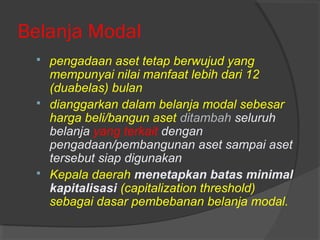 Belanja Modal
 pengadaan aset tetap berwujud yang
mempunyai nilai manfaat lebih dari 12
(duabelas) bulan
 dianggarkan dalam belanja modal sebesar
harga beli/bangun aset ditambah seluruh
belanja yang terkait dengan
pengadaan/pembangunan aset sampai aset
tersebut siap digunakan
 Kepala daerah menetapkan batas minimal
kapitalisasi (capitalization threshold)
sebagai dasar pembebanan belanja modal.
 