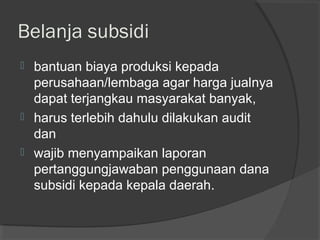 Belanja subsidi
 bantuan biaya produksi kepada
perusahaan/lembaga agar harga jualnya
dapat terjangkau masyarakat banyak,
 harus terlebih dahulu dilakukan audit
dan
 wajib menyampaikan laporan
pertanggungjawaban penggunaan dana
subsidi kepada kepala daerah.
 