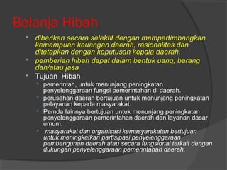 Belanja Hibah
 diberikan secara selektif dengan mempertimbangkan
kemampuan keuangan daerah, rasionalitas dan
ditetapkan dengan keputusan kepala daerah.
 pemberian hibah dapat dalam bentuk uang, barang
dan/atau jasa
 Tujuan Hibah
 pemerintah, untuk menunjang peningkatan
penyelenggaraan fungsi pemerintahan di daerah.
 perusahan daerah bertujuan untuk menunjang peningkatan
pelayanan kepada masyarakat.
 Pemda Iainnya bertujuan untuk menunjang peningkatan
penyelenggaraan pemerintahan daerah dan layanan dasar
umum.
 masyarakat dan organisasi kemasyarakatan bertujuan
untuk meningkatkan partisipasi penyelenggaraan
pembangunan daerah atau secara fungsional terkait dengan
dukungan penyelenggaraan pemerintahan daerah.
 
