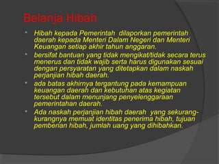 Belanja Hibah
 Hibah kepada Pemerintah dilaporkan pemerintah
daerah kepada Menteri Dalam Negeri dan Menteri
Keuangan setiap akhir tahun anggaran.
 bersifat bantuan yang tidak mengikat/tidak secara terus
menerus dan tidak wajib serta harus digunakan sesuai
dengan persyaratan yang ditetapkan dalam naskah
perjanjian hibah daerah.
 ada batas akhirnya tergantung pada kemampuan
keuangan daerah dan kebutuhan atas kegiatan
tersebut dalam menunjang penyelenggaraan
pemerintahan daerah.
 Ada naskah perjanjian hibah daerah yang sekurang-
kurangnya memuat identitas penerima hibah, tujuan
pemberian hibah, jumlah uang yang dihibahkan.
 