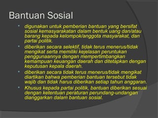 Bantuan Sosial
 digunakan untuk pemberian bantuan yang bersifat
sosial kemasyarakatan dalam bentuk uang dan/atau
barang kepada kelompok/anggota masyarakat, dan
partai politik.
 diberikan secara selektif, tidak terus menerus/tidak
mengikat serta memiliki kejelasan peruntukan
penggunaannya dengan mempertimbangkan
kemampuan keuangan daerah dan ditetapkan dengan
keputusan kepala daerah.
 diberikan secara tidak terus menerus/tidak mengikat
diartikan bahwa pemberian bantuan tersebut tidak
wajib dan tidak harus diberikan setiap tahun anggaran.
 Khusus kepada partai politik, bantuan diberikan sesuai
dengan ketentuan peraturan perundang-undangan
dianggarkan dalam bantuan sosial.
 