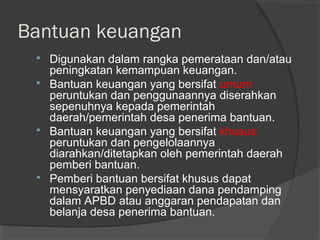Bantuan keuangan
 Digunakan dalam rangka pemerataan dan/atau
peningkatan kemampuan keuangan.
 Bantuan keuangan yang bersifat umum
peruntukan dan penggunaannya diserahkan
sepenuhnya kepada pemerintah
daerah/pemerintah desa penerima bantuan.
 Bantuan keuangan yang bersifat khusus
peruntukan dan pengelolaannya
diarahkan/ditetapkan oleh pemerintah daerah
pemberi bantuan.
 Pemberi bantuan bersifat khusus dapat
mensyaratkan penyediaan dana pendamping
dalam APBD atau anggaran pendapatan dan
belanja desa penerima bantuan.
 