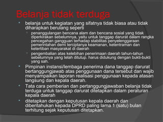 Belanja tidak terduga
 belanja untuk kegiatan yang sifatnya tidak biasa atau tidak
diharapkan berulang seperti
 penanggulangan bencana alam dan bencana sosial yang tidak
diperkirakan sebelumnya, yaitu untuk tanggap darurat dalam rangka
pencegahan gangguan terhadap stabilitas penyelenggaraan
pemerintahan demi terciptanya keamanan, ketentraman dan
ketertiban masyarakat di daerah
 pengembalian atas kelebihan penerimaan daerah tahun-tahun
sebelumnya yang telah ditutup. harus didukung dengan bukti-bukti
yang sah.
 Pimpinan instansi/lembaga penerima dana tanggap darurat
bertanggungjawab atas penggunaan dana tersebut dan wajib
menyampaikan laporan realisasi penggunaan kepada atasan
langsung dan kepala daerah.
 Tata cara pemberian dan pertanggungjawaban belanja tidak
terduga untuk tanggap darurat ditetapkan dalam peraturan
kepala daerah
 ditetapkan dengan keputusan kepala daerah dan
diberitahukan kepada DPRD paling lama 1 (satu) bulan
terhitung sejak keputusan ditetapkan.
 