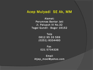 Acep Mulyadi SE Ak, MM
Alamat:
Perumnas Bantar Jati
Jl. Palupuh III No.32
Tegal Gundil - Bogor 16152
Telp
0812 95 33 569
(0251) 8334460
Fax
021 5704326
Email
Atjep_moel@yahoo.com
 