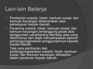 Lain-lain Belanja
 Pemberian subsidi, hibah, bantuan sosial, dan
bantuan keuangan dilaksanakan atas
persetujuan kepala daerah.
 Penerima subsidi, hibah, bantuan sosial, dan
bantuan keuangan bertanggung jawab atas
penggunaan uang/barang dan/atau jasa yang
diterimanya dan wajib menyampaikan laporan
pertanggungjawaban penggunaannya kepada
kepala daerah.
 Tata cara pemberian dan
pertanggungjawaban subsidi, hibah, bantuan
sosial, dan bantuan keuangan ditetapkan
dalam peraturan kepala daerah.
 