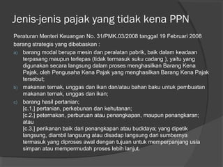 Peraturan Menteri Keuangan No. 31/PMK.03/2008 tanggal 19 Februari 2008
barang strategis yang dibebaskan :
a) barang modal berupa mesin dan peralatan pabrik, baik dalam keadaan
terpasang maupun terlepas (tidak termasuk suku cadang ), yaitu yang
digunakan secara langsung dalam proses menghasilkan Barang Kena
Pajak, oleh Pengusaha Kena Pajak yang menghasilkan Barang Kena Pajak
tersebut;
b) makanan ternak, unggas dan ikan dan/atau bahan baku untuk pembuatan
makanan ternak, unggas dan ikan;
c) barang hasil pertanian;
[c.1.] pertanian, perkebunan dan kehutanan;
[c.2.] peternakan, perburuan atau penangkapan, maupun penangkaran;
atau
[c.3.] perikanan baik dari penangkapan atau budidaya; yang dipetik
langsung, diambil langsung atau disadap langsung dari sumbernya
termasuk yang diproses awal dengan tujuan untuk memperpanjang usia
simpan atau mempermudah proses lebih lanjut.
Jenis-jenis pajak yang tidak kena PPN
 