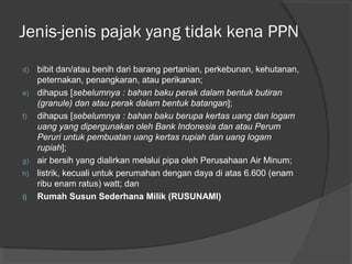 d) bibit dan/atau benih dari barang pertanian, perkebunan, kehutanan,
peternakan, penangkaran, atau perikanan;
e) dihapus [sebelumnya : bahan baku perak dalam bentuk butiran
(granule) dan atau perak dalam bentuk batangan];
f) dihapus [sebelumnya : bahan baku berupa kertas uang dan logam
uang yang dipergunakan oleh Bank Indonesia dan atau Perum
Peruri untuk pembuatan uang kertas rupiah dan uang logam
rupiah];
g) air bersih yang dialirkan melalui pipa oleh Perusahaan Air Minum;
h) listrik, kecuali untuk perumahan dengan daya di atas 6.600 (enam
ribu enam ratus) watt; dan
i) Rumah Susun Sederhana Milik (RUSUNAMI)
Jenis-jenis pajak yang tidak kena PPN
 