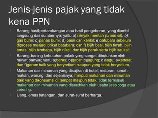 Jenis-jenis pajak yang tidak
kena PPN
 Barang hasil pertambangan atau hasil pengeboran, yang diambil
langsung dari sumbernya; yaitu a) minyak mentah (crude oil); b)
gas bumi; c) panas bumi; d) pasir dan kerikil; e)batubara sebelum
diproses menjadi briket batubara; dan f) bijih besi, bijih timah, bijih
emas, bijih tembaga, bijih nikel, dan bijih perak serta bijih bauksit.
 Barang-barang kebutuhan pokok yang sangat dibutuhkan oleh
rakyat banyak; yaitu a)beras; b)gabah;c)jagung; d)sagu; e)kedelai;
dan f)garam baik yang beryodium maupun yang tidak beryodium.
 Makanan dan minuman yang disajikan di hotel, restoran, rumah
makan, warung, dan sejenisnya; meliputi makanan dan minuman
baik yang dikonsumsi di tempat maupun tidak, tidak termasuk
makanan dan minuman yang diserahkan oleh usaha jasa boga atau
catering.
 Uang, emas batangan, dan surat-surat berharga.
 