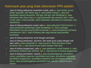 Kelompok jasa yang tidak dikenakan PPN adalah:
1. Jasa di bidang pelayanan kesehatan medik; yaitu a. Jasa dokter umum,
dokter spesialis, dan dokter gigi; b. Jasa dokter hewan;c. Jasa ahli
kesehatan seperti akupuntur, ahli gigi, ahli gizi, dan fisioterapi;d. Jasa
kebidanan dan dukun bayi; e. Jasa paramedis dan perawat; dan f. Jasa
rumah sakit, rumah bersalin, klinik kesehatan, laboratorium kesehatan, dan
sanatorium.
2. Jasa di bidang pelayanan sosial; yaitu a. Jasa pelayanan Panti Asuhan c.
Jasa pemberian pertolongan pada kecelakaan; d. Jasa Lembaga
Rehabilitasi kecuali yang bersifat komersial; e. Jasa pemakaman termasuk
krematorium; dan f. Jasa di bidang olah raga kecuali yang bersifat
komersial.
3. Jasa di bidang pengiriman surat dengan perangko;
4. Jasa di bidang perbankan, asuransi, dan sewa guna usaha dengan hak
opsi; yaitu a.Jasa perbankan b. Jasa asuransi, tidak termasuk broker
asuransi; dan c. Jasa Sewa Guna Usaha dengan Hak Opsi.
5. Jasa di bidang keagamaan; yaitu a. Jasa pelayanan rumah ibadah; b. Jasa
pemberian khotbah atau dakwah; dan c. Jasa lainnya di bidang keagamaan.
6. Jasa di bidang pendidikan; seperti a. jasa penyelenggaraan pendidikan
umum, pendidikan kejuruan, pendidikan luar biasa, pendidikan kedinasan,
pendidikan keagamaan, pendidikan akademik dan pendidikan profesional;
dan b. Jasa penyelenggaraan pendidikan luar sekolah, seperti kursus-
kursus.
 
