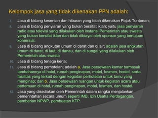 Kelompok jasa yang tidak dikenakan PPN adalah:
7. Jasa di bidang kesenian dan hiburan yang telah dikenakan Pajak Tontonan;
8. Jasa di bidang penyiaran yang bukan bersifat iklan; yaitu jasa penyiaran
radio atau televisi yang dilakukan oleh instansi Pemerintah atau swasta
yang bukan bersifat iklan dan tidak dibiayai oleh sponsor yang bertujuan
komersial.
9. Jasa di bidang angkutan umum di darat dan di air; adalah jasa angkutan
umum di darat, di laut, di danau, dan di sungai yang dilakukan oleh
Pemerintah atau swasta
10. Jasa di bidang tenaga kerja;
11. Jasa di bidang perhotelan; adalah a. Jasa persewaan kamar termasuk
tambahannya di hotel, rumah penginapan, motel, losmen, hostel, serta
fasilitas yang terkait dengan kegiatan perhotelan untuk tamu yang
menginap; dan b. Jasa persewaan ruangan untuk kegiatan acara atau
pertemuan di hotel, rumah penginapan, motel, losmen, dan hostel.
12. Jasa yang disediakan oleh Pemerintah dalam rangka menjalankan
pemerintahan secara umum seperti IMB, Izin Usaha Perdagangan,
pemberian NPWP, pembuatan KTP.
 