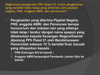 Bagaimana pengenaan PPh Pasal 21 untuk penghasilan
yang bersifat tidak tetap yang diterima oleh pejabat
negara, PNS, anggota ABRI, dan pensiunan?
 Penghasilan yang diterima Pejabat Negara,
PNS, anggota ABRI, dan Pensiunan berupa
honorarium dan imbalan lain yang sifatnya
tidak tetap / teratur dengan nama apapun yang
dibebankan kepada Keuangan Negara/Daerah
dipotong PPh Pasal 21 oleh Bendaharawan
Pemerintah sebesar 15 % bersifat final, kecuali
yang dibayarkan kepada :
1. PNS Golongan II/d ke bawah ;
2. Anggota ABRI berpangkat Pembantu Letnan Satu ke
bawah.
 