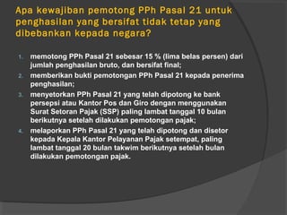 Apa kewajiban pemotong PPh Pasal 21 untuk
penghasilan yang bersifat tidak tetap yang
dibebankan kepada negara?
1. memotong PPh Pasal 21 sebesar 15 % (lima belas persen) dari
jumlah penghasilan bruto, dan bersifat final;
2. memberikan bukti pemotongan PPh Pasal 21 kepada penerima
penghasilan;
3. menyetorkan PPh Pasal 21 yang telah dipotong ke bank
persepsi atau Kantor Pos dan Giro dengan menggunakan
Surat Setoran Pajak (SSP) paling lambat tanggal 10 bulan
berikutnya setelah dilakukan pemotongan pajak;
4. melaporkan PPh Pasal 21 yang telah dipotong dan disetor
kepada Kepala Kantor Pelayanan Pajak setempat, paling
lambat tanggal 20 bulan takwim berikutnya setelah bulan
dilakukan pemotongan pajak.
 