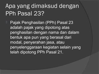 Apa yang dimaksud dengan
PPh Pasal 23?
 Pajak Penghasilan (PPh) Pasal 23
adalah pajak yang dipotong atas
penghasilan dengan nama dan dalam
bentuk apa pun yang berasal dari
modal, penyerahan jasa, atau
penyelenggaraan kegiatan selain yang
telah dipotong PPh Pasal 21.
 