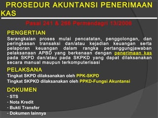 PROSEDUR AKUNTANSI PENERIMAAN
KAS
PENGERTIAN
Serangkaian proses mulai pencatatan, penggolongan, dan
peringkasan transaksi dan/atau kejadian keuangan serta
pelaporan keuangan dalam rangka pertanggungjawaban
pelaksanaan APBD yang berkenaan dengan penerimaan kas
pada SKPD dan/atau pada SKPKD yang dapat dilaksanakan
secara manual maupun terkomputerisasi
PELAKSANA
Tingkat SKPD dilaksanakan oleh PPK-SKPD
Tingkat SKPKD dilaksanakan oleh PPKD-Fungsi Akuntansi
DOKUMEN
- STS
- Nota Kredit
- Bukti Transfer
- Dokumen lainnya
Pasal 241 & 266 Permendagri 13/2006
 