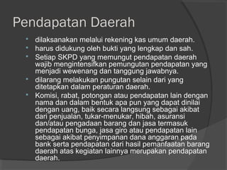 Pendapatan Daerah
 dilaksanakan melalui rekening kas umum daerah.
 harus didukung oleh bukti yang lengkap dan sah.
 Setiap SKPD yang memungut pendapatan daerah
wajib mengintensifkan pemungutan pendapatan yang
menjadi wewenang dan tanggung jawabnya.
 dilarang melakukan pungutan selain dari yang
ditetapkan dalam peraturan daerah.
 Komisi, rabat, potongan atau pendapatan lain dengan
nama dan dalam bentuk apa pun yang dapat dinilai
dengan uang, baik secara langsung sebagai akibat
dari penjualan, tukar-menukar, hibah, asuransi
dan/atau pengadaan barang dan jasa termasuk
pendapatan bunga, jasa giro atau pendapatan lain
sebagai akibat penyimpanan dana anggaran pada
bank serta pendapatan dari hasil pemanfaatan barang
daerah atas kegiatan lainnya merupakan pendapatan
daerah.
 