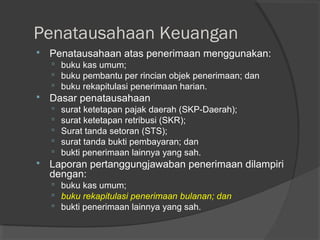 Penatausahaan Keuangan
 Penatausahaan atas penerimaan menggunakan:
 buku kas umum;
 buku pembantu per rincian objek penerimaan; dan
 buku rekapitulasi penerimaan harian.
 Dasar penatausahaan
 surat ketetapan pajak daerah (SKP-Daerah);
 surat ketetapan retribusi (SKR);
 Surat tanda setoran (STS);
 surat tanda bukti pembayaran; dan
 bukti penerimaan lainnya yang sah.
 Laporan pertanggungjawaban penerimaan dilampiri
dengan:
 buku kas umum;
 buku rekapitulasi penerimaan bulanan; dan
 bukti penerimaan lainnya yang sah.
 