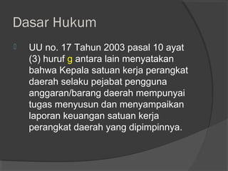 Dasar Hukum
 UU no. 17 Tahun 2003 pasal 10 ayat
(3) huruf g antara lain menyatakan
bahwa Kepala satuan kerja perangkat
daerah selaku pejabat pengguna
anggaran/barang daerah mempunyai
tugas menyusun dan menyampaikan
laporan keuangan satuan kerja
perangkat daerah yang dipimpinnya.
 