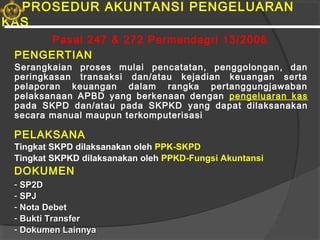 PROSEDUR AKUNTANSI PENGELUARAN
KAS
PENGERTIAN
Serangkaian proses mulai pencatatan, penggolongan, dan
peringkasan transaksi dan/atau kejadian keuangan serta
pelaporan keuangan dalam rangka pertanggungjawaban
pelaksanaan APBD yang berkenaan dengan pengeluaran kas
pada SKPD dan/atau pada SKPKD yang dapat dilaksanakan
secara manual maupun terkomputerisasi
PELAKSANA
Tingkat SKPD dilaksanakan oleh PPK-SKPD
Tingkat SKPKD dilaksanakan oleh PPKD-Fungsi Akuntansi
DOKUMEN
- SP2DSP2D
- SPJSPJ
- Nota DebetNota Debet
- Bukti TransferBukti Transfer
- Dokumen LainnyaDokumen Lainnya
Pasal 247 & 272 Permendagri 13/2006
 
