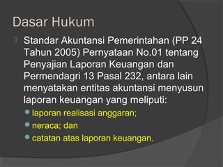 Dasar Hukum
 Standar Akuntansi Pemerintahan (PP 24
Tahun 2005) Pernyataan No.01 tentang
Penyajian Laporan Keuangan dan
Permendagri 13 Pasal 232, antara lain
menyatakan entitas akuntansi menyusun
laporan keuangan yang meliputi:
laporan realisasi anggaran;
neraca; dan
catatan atas laporan keuangan.
 