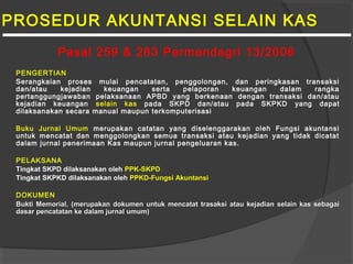 PROSEDUR AKUNTANSI SELAIN KAS
PENGERTIAN
Serangkaian proses mulai pencatatan, penggolongan, dan peringkasan transaksi
dan/atau kejadian keuangan serta pelaporan keuangan dalam rangka
pertanggungjawaban pelaksanaan APBD yang berkenaan dengan transaksi dan/atau
kejadian keuangan selain kas pada SKPD dan/atau pada SKPKD yang dapat
dilaksanakan secara manual maupun terkomputerisasi
Buku Jurnal Umum merupakan catatan yang diselenggarakan oleh Fungsi akuntansi
untuk mencatat dan menggolongkan semua transaksi atau kejadian yang tidak dicatat
dalam jurnal penerimaan Kas maupun jurnal pengeluaran kas.
PELAKSANA
Tingkat SKPD dilaksanakan oleh PPK-SKPD
Tingkat SKPKD dilaksanakan oleh PPKD-Fungsi Akuntansi
DOKUMEN
Bukti MemorialBukti Memorial, (merupakan dokumen untuk mencatat trasaksi atau kejadian selain kas sebagai, (merupakan dokumen untuk mencatat trasaksi atau kejadian selain kas sebagai
dasar pencatatan ke dalam jurnal umum)dasar pencatatan ke dalam jurnal umum)
Pasal 259 & 283 Permendagri 13/2006
 