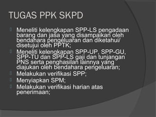 TUGAS PPK SKPD
 Meneliti kelengkapan SPP-LS pengadaan
barang dan jasa yang disampaikan oleh
bendahara pengeluaran dan diketahui/
disetujui oleh PPTK;
 Meneliti kelengkapan SPP-UP, SPP-GU,
SPP-TU dan SPP-LS gaji dan tunjangan
PNS serta penghasilan lainnya yang
diajukan oleh bendahara pengeluaran;
 Melakukan verifikasi SPP;
 Menyiapkan SPM;
 Melakukan verifikasi harian atas
penerimaan;
 