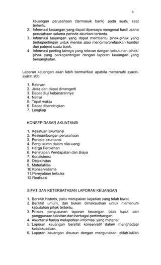 4

     keuangan perusahaan (termasuk bank) pada suatu saat
     tertentu.
  2. Informasi keuangan yang dapat dipercaya mengenai hasil usaha
     perusahaan selama periode akuntani tertentu.
  3. Informasi keuangan yang dapat membantu pihak-pihak yang
     berkepentingan untuk menilai atau menginterpretasikan kondisi
     dan potensi suatu bank.
  4. Informasi penting lainnya yang relevan dengan kebutuhan pihak-
     pihak yang berkepentingan dengan laporan keuangan yang
     bersangkutan.


Laporan keuangan akan lebih bermanfaat apabila memenuhi syarat-
syarat sbb:

  1.   Relevan
  2.   Jelas dan dapat dimengerti
  3.   Dapat diuji kebenarannya
  4.   Netral
  5.   Tepat waktu
  6.   Dapat dibandingkan
  7.   Lengkap


  KONSEP DASAR AKUNTANSI

  1. Kesatuan akuntansi
  2. Kesinambungan perusahaan
  3. Periode akuntansi
  4. Pengukuran dalam nilai uang
  5. Harga Perolehan
  6. Penetapan Pendapatan dan Biaya
  7. Konsistensi
  8. Objektivitas
  9. Materialitas
  10.Konservatisme
  11.Pernyataan terbuka
  12.Realisasi


  SIFAT DAN KETERBATASAN LAPORAN KEUANGAN

  1. Bersifat historis, yaitu merupakan kejadian yang telah lewat.
  2. Bersifat umum, dan bukan dimaksudkan untuk memenuhi
     kebutuhan pihak tertentu.
  3. Proses penyusunan laporan keuangan tidak luput dari
     penggunaan taksiran dan berbagai pertimbangan.
  4. Akuntansi hanya melaporkan informasi yang material.
  5. Laporan keuangan bersifat konservatif dalam menghadapi
     ketidakpastian.
  6. Laporan keuangan disusun dengan mengunakan istilah-istilah
 