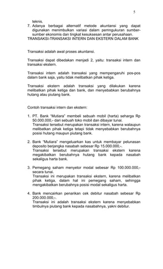 5

   teknis.
7. Adanya berbagai alternatif metode akuntansi yang dapat
   digunakan menimbulkan variasi dalam pemngukuran sumber-
   sumber ekonomis dan tingkat kesuksesan antar perusahaan.
TRANSAKSI-TRANSAKSI INTERN DAN EKSTERN DALAM BANK


Transaksi adalah awal proses akuntansi.

Transaksi dapat dibedakan menjadi 2, yaitu: transaksi intern dan
transaksi ekstern.

Transaksi intern adalah transaksi yang mempengaruhi pos-pos
dalam bank saja, yaitu tidak melibatkan pihak ketiga.

Transaksi ekstern adalah transaksi yang dilakukan karena
melibatkan pihak ketiga dan bank, dan menyebabkan berubahnya
hutang atau piutang bank.


Contoh transaksi intern dan ekstern:

1. PT. Bank “Mutiara” membeli sebuah mobil (harta) seharga Rp
   50.000.000,- dari sebuah toko mobil dan dibayar tunai.
   Transaksi tersebut merupakan transaksi intern, karena walaupun
   melibatkan pihak ketiga tetapi tidak menyebabkan berubahnya
   posisi hutang maupun piutang bank.

2. Bank “Mutiara” mengeluarkan kas untuk membayar pelunasan
   deposito berjangka nasabah sebesar Rp 15.000.000,-.
   Transaksi tersebut merupakan transaksi ekstern karena
   megakibatkan berubahnya hutang bank kepada nasabah
   sekaligus harta bank.

3. Pemegang saham menyetor modal sebesar Rp 100.000.000,-
   secara tunai.
   Transaksi ini merupakan transaksi ekstern, karena melibatkan
   pihak ketiga, dalam hal ini pemegang saham, sehingga
   mengakibatkan berubahnya posisi modal sekaligus harta.

4. Bank mencairkan penarikan cek debitur nasabah sebesar Rp
   200.000.000,-.
   Transaksi ini adalah transaksi ekstern karena menyebabkan
   timbulnya piutang bank kepada nasabahnya, yakni debitur.
 