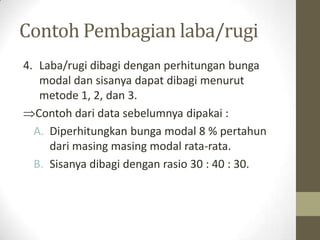 Contoh Pembagian laba/rugi
4. Laba/rugi dibagi dengan perhitungan bunga
modal dan sisanya dapat dibagi menurut
metode 1, 2, dan 3.
Contoh dari data sebelumnya dipakai :
A. Diperhitungkan bunga modal 8 % pertahun
dari masing masing modal rata-rata.
B. Sisanya dibagi dengan rasio 30 : 40 : 30.
 