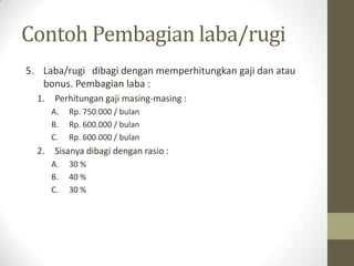 Contoh Pembagian laba/rugi
5. Laba/rugi dibagi dengan memperhitungkan gaji dan atau
bonus. Pembagian laba :
1. Perhitungan gaji masing-masing :
A. Rp. 750.000 / bulan
B. Rp. 600.000 / bulan
C. Rp. 600.000 / bulan
2. Sisanya dibagi dengan rasio :
A. 30 %
B. 40 %
C. 30 %
 