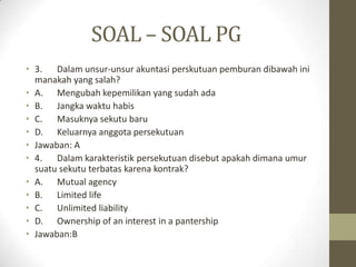 SOAL – SOAL PG
• 3. Dalam unsur-unsur akuntasi perskutuan pemburan dibawah ini
manakah yang salah?
• A. Mengubah kepemilikan yang sudah ada
• B. Jangka waktu habis
• C. Masuknya sekutu baru
• D. Keluarnya anggota persekutuan
• Jawaban: A
• 4. Dalam karakteristik persekutuan disebut apakah dimana umur
suatu sekutu terbatas karena kontrak?
• A. Mutual agency
• B. Limited life
• C. Unlimited liability
• D. Ownership of an interest in a pantership
• Jawaban:B
 