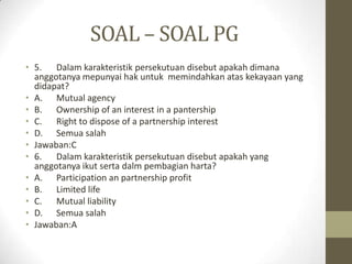 SOAL – SOAL PG
• 5. Dalam karakteristik persekutuan disebut apakah dimana
anggotanya mepunyai hak untuk memindahkan atas kekayaan yang
didapat?
• A. Mutual agency
• B. Ownership of an interest in a pantership
• C. Right to dispose of a partnership interest
• D. Semua salah
• Jawaban:C
• 6. Dalam karakteristik persekutuan disebut apakah yang
anggotanya ikut serta dalm pembagian harta?
• A. Participation an partnership profit
• B. Limited life
• C. Mutual liability
• D. Semua salah
• Jawaban:A
 