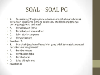 SOAL – SOAL PG
• 7. Termasuk golongan persekutuan manakah dimana bentuk
perjanjian kerjasama dimana salah satu atu lebih anggotanya
bertangung jawab terbatas?
• A. Persekutuan firma
• B. Persekutuan komanditer
• C. Joint stock company
• D. Perskutuan cv
• Jawaban: B
• 8. Manakah jawaban dibawah ini yang tidak termasuk akuntasi
persekutuan yang benar?
• A. Pembentukan
• B. Pembagian laba
• C. Pembubaran
• D. Laba dibagi sama
• Jawaban:D
 