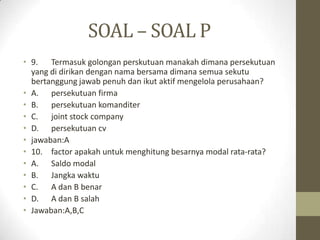 SOAL – SOAL P
• 9. Termasuk golongan perskutuan manakah dimana persekutuan
yang di dirikan dengan nama bersama dimana semua sekutu
bertanggung jawab penuh dan ikut aktif mengelola perusahaan?
• A. persekutuan firma
• B. persekutuan komanditer
• C. joint stock company
• D. persekutuan cv
• jawaban:A
• 10. factor apakah untuk menghitung besarnya modal rata-rata?
• A. Saldo modal
• B. Jangka waktu
• C. A dan B benar
• D. A dan B salah
• Jawaban:A,B,C
 