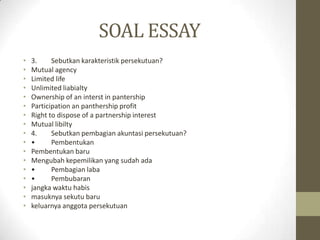SOAL ESSAY
• 3. Sebutkan karakteristik persekutuan?
• Mutual agency
• Limited life
• Unlimited liabialty
• Ownership of an interst in pantership
• Participation an panthership profit
• Right to dispose of a partnership interest
• Mutual libilty
• 4. Sebutkan pembagian akuntasi persekutuan?
• • Pembentukan
• Pembentukan baru
• Mengubah kepemilikan yang sudah ada
• • Pembagian laba
• • Pembubaran
• jangka waktu habis
• masuknya sekutu baru
• keluarnya anggota persekutuan
 